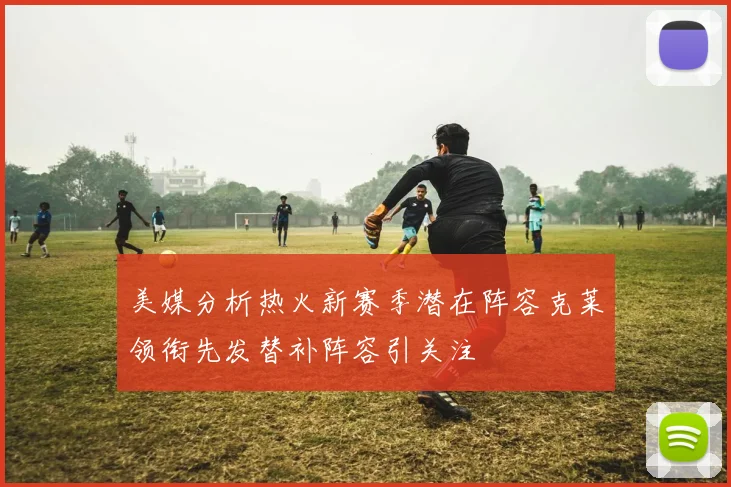 美媒分析热火新赛季潜在阵容克莱领衔先发替补阵容引关注