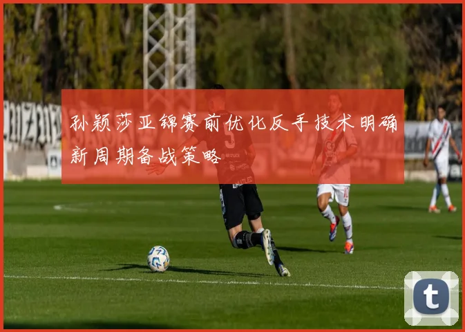 孙颖莎亚锦赛前优化反手技术明确新周期备战策略