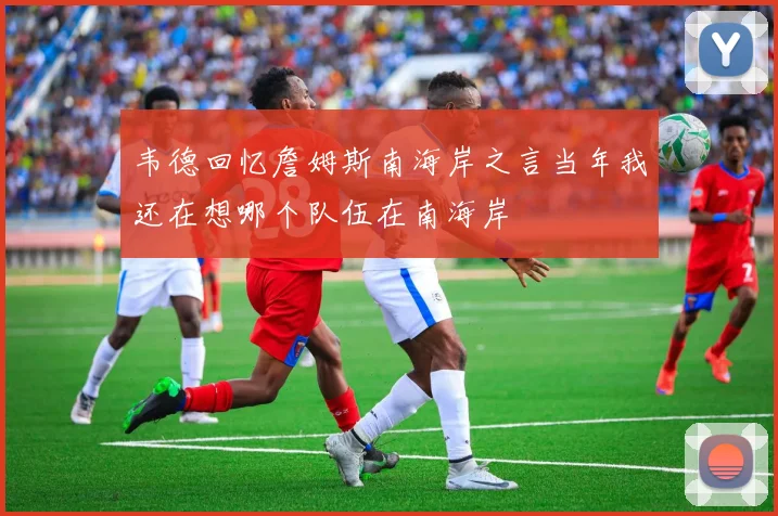 韦德回忆詹姆斯南海岸之言当年我还在想哪个队伍在南海岸